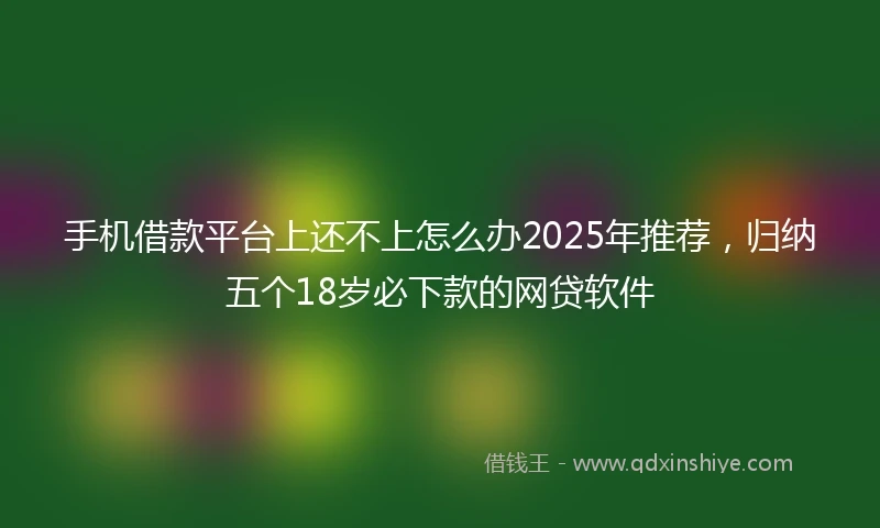 手机借款平台上还不上怎么办2025年推荐，归纳五个18岁必下款的网贷软件