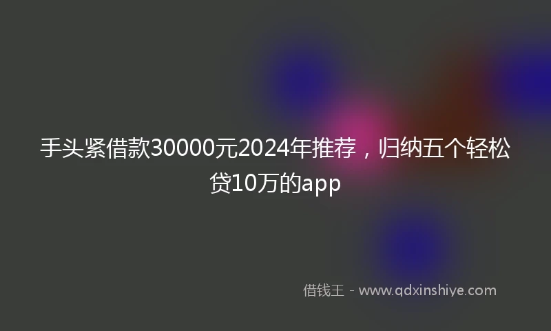 手头紧借款30000元2024年推荐，归纳五个轻松贷10万的app