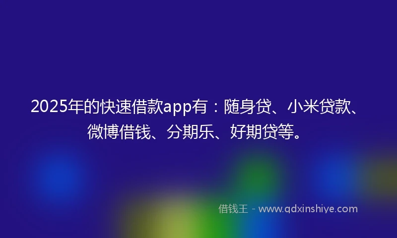 2025年的快速借款app有：随身贷、小米贷款、微博借钱、分期乐、好期贷等。