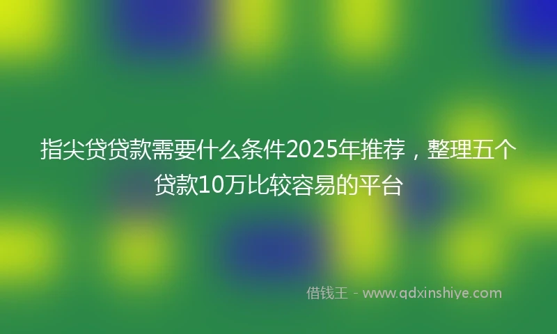 指尖贷贷款需要什么条件2025年推荐，整理五个贷款10万比较容易的平台