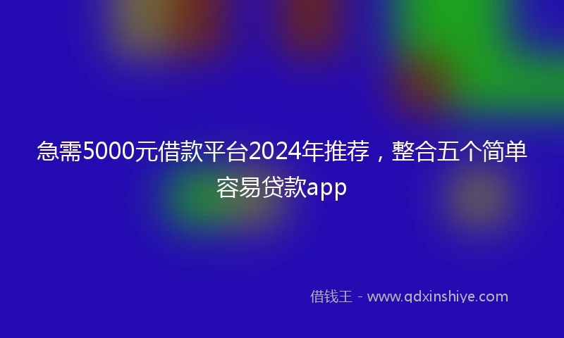 急需5000元借款平台2024年推荐，整合五个简单容易贷款app