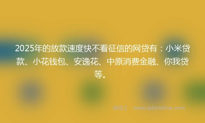 2025年的放款速度快不看征信的网贷有：小米贷款、小花钱包、安逸花、中原消费金融、你我贷等。