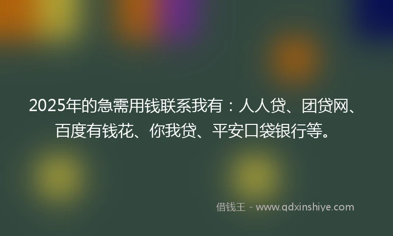 2025年的急需用钱联系我有：人人贷、团贷网、百度有钱花、你我贷、平安口袋银行等。
