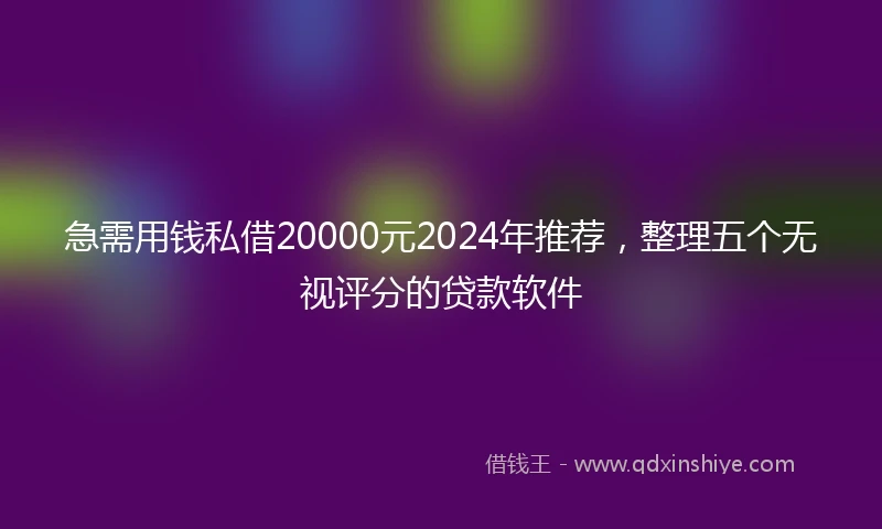 急需用钱私借20000元2024年推荐，整理五个无视评分的贷款软件