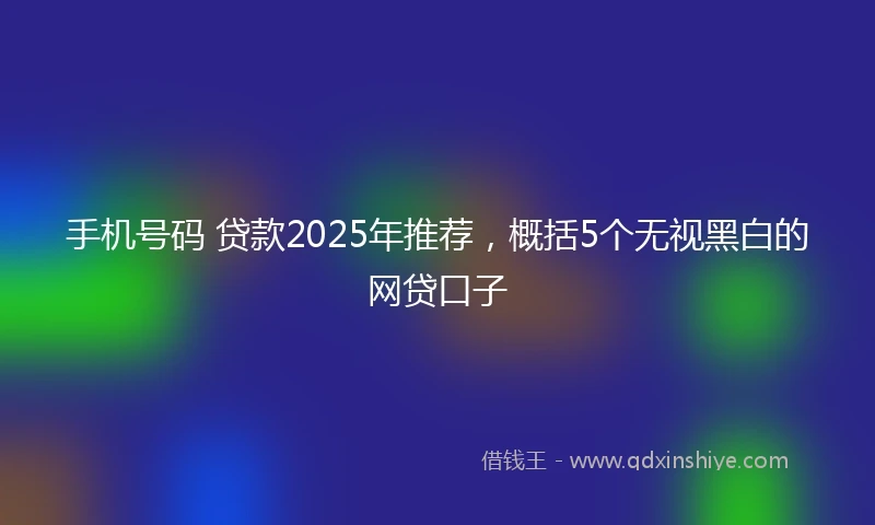 手机号码 贷款2025年推荐，概括5个无视黑白的网贷口子