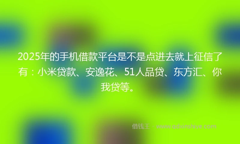 2025年的手机借款平台是不是点进去就上征信了有：小米贷款、安逸花、51人品贷、东方汇、你我贷等。