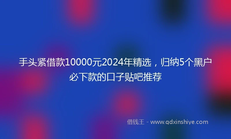 手头紧借款10000元2024年精选，归纳5个黑户必下款的口子贴吧推荐