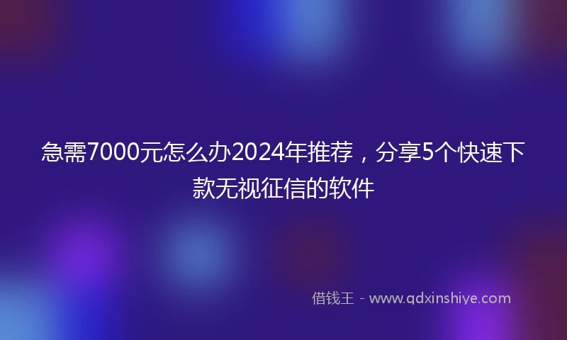 急需7000元怎么办2024年推荐，分享5个快速下款无视征信的软件
