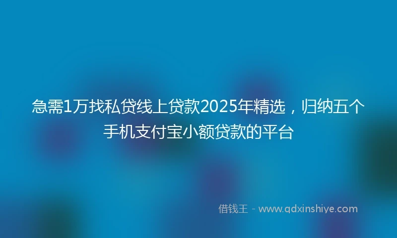 急需1万找私贷线上贷款2025年精选，归纳五个手机支付宝小额贷款的平台