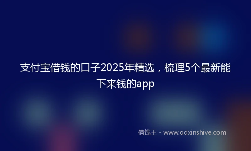 支付宝借钱的口子2025年精选，梳理5个最新能下来钱的app