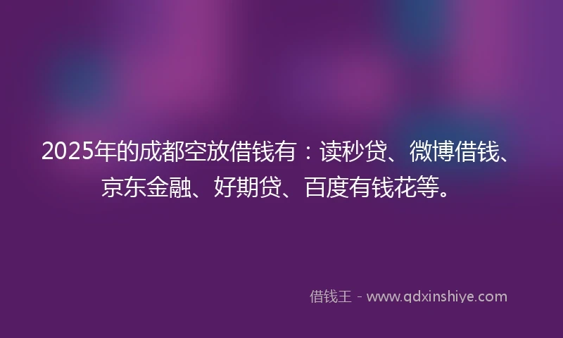 2025年的成都空放借钱有：读秒贷、微博借钱、京东金融、好期贷、百度有钱花等。