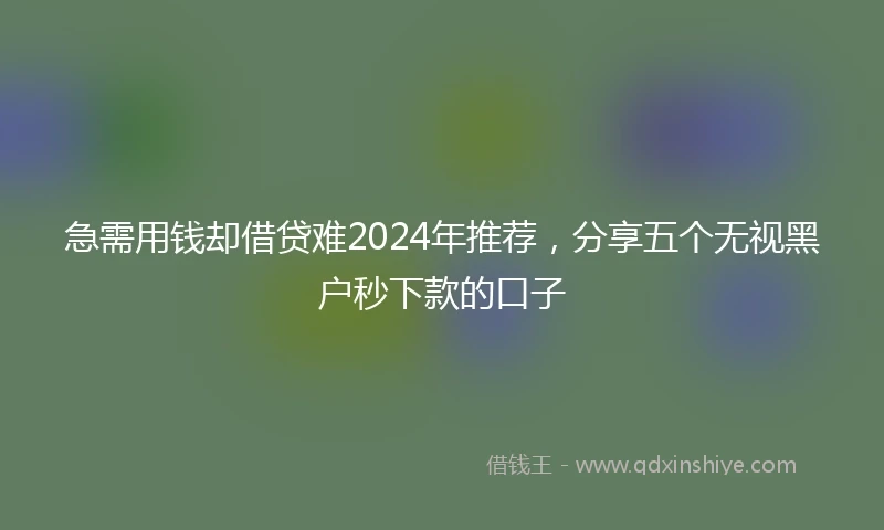 急需用钱却借贷难2024年推荐，分享五个无视黑户秒下款的口子