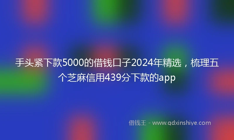 手头紧下款5000的借钱口子2024年精选,梳理五个芝麻信用439分下款的app