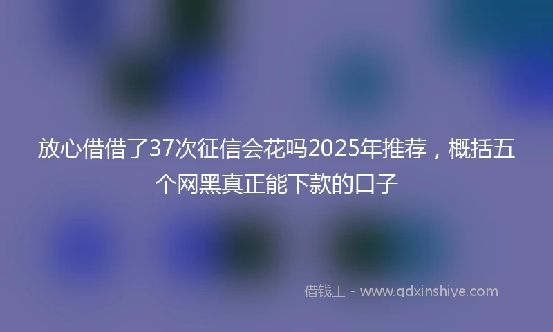 放心借借了37次征信会花吗2025年推荐，概括五个网黑真正能下款的口子