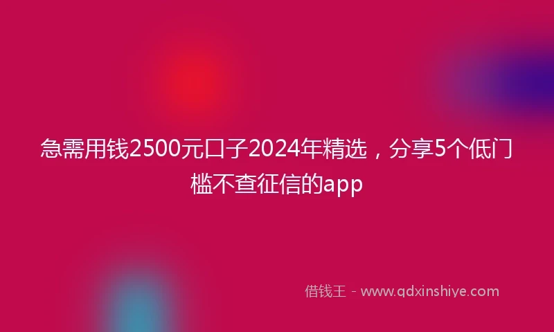 急需用钱2500元口子2024年精选，分享5个低门槛不查征信的app