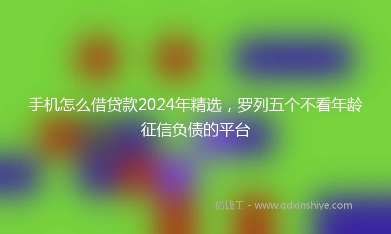 手机怎么借贷款2024年精选，罗列五个不看年龄征信负债的平台