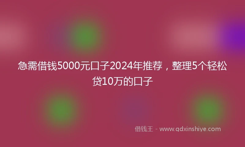 急需借钱5000元口子2024年推荐，整理5个轻松贷10万的口子
