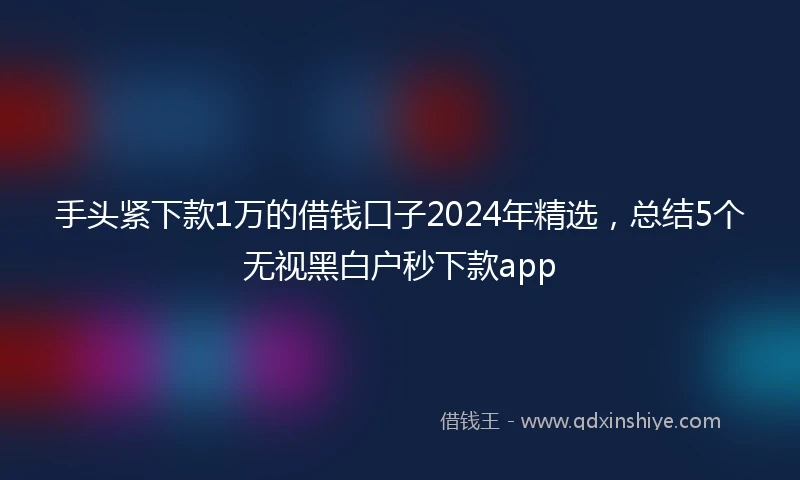 手头紧下款1万的借钱口子2024年精选,总结5个无视黑白户秒下款app