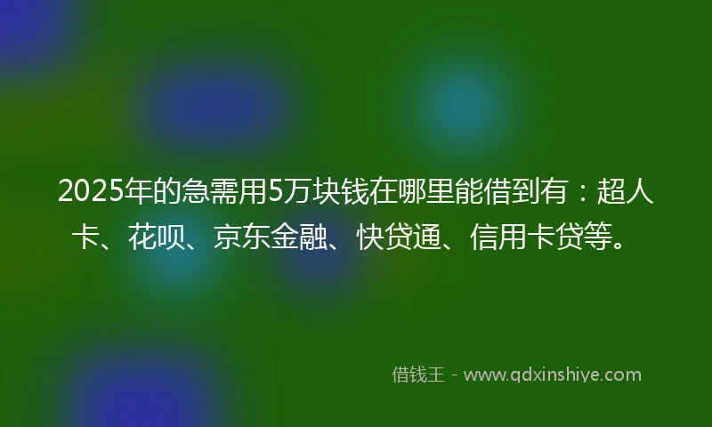 2025年的急需用5万块钱在哪里能借到有：超人卡、花呗、京东金融、快贷通、信用卡贷等。