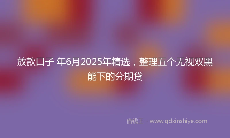 放款口子 年6月2025年精选，整理五个无视双黑能下的分期贷