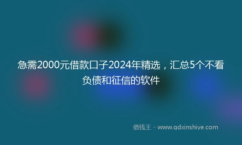急需2000元借款口子2024年精选，汇总5个不看负债和征信的软件
