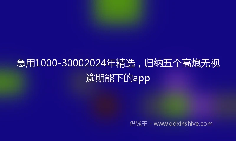 急用1000-30002024年精选，归纳五个高炮无视逾期能下的app