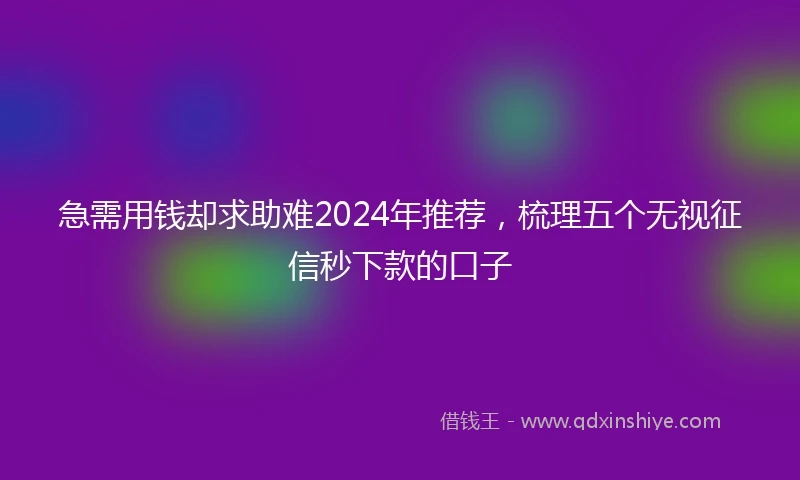 急需用钱却求助难2024年推荐，梳理五个无视征信秒下款的口子