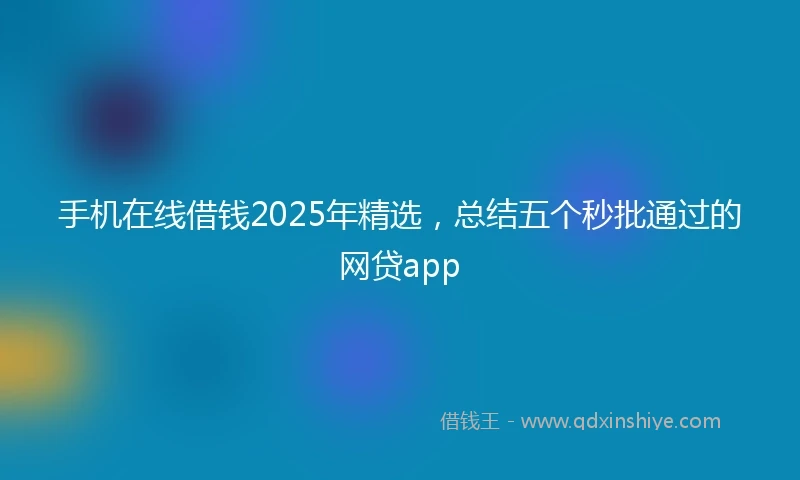 手机在线借钱2025年精选，总结五个秒批通过的网贷app