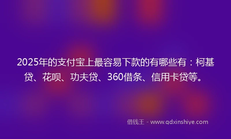 2025年的支付宝上最容易下款的有哪些有：柯基贷、花呗、功夫贷、360借条、信用卡贷等。