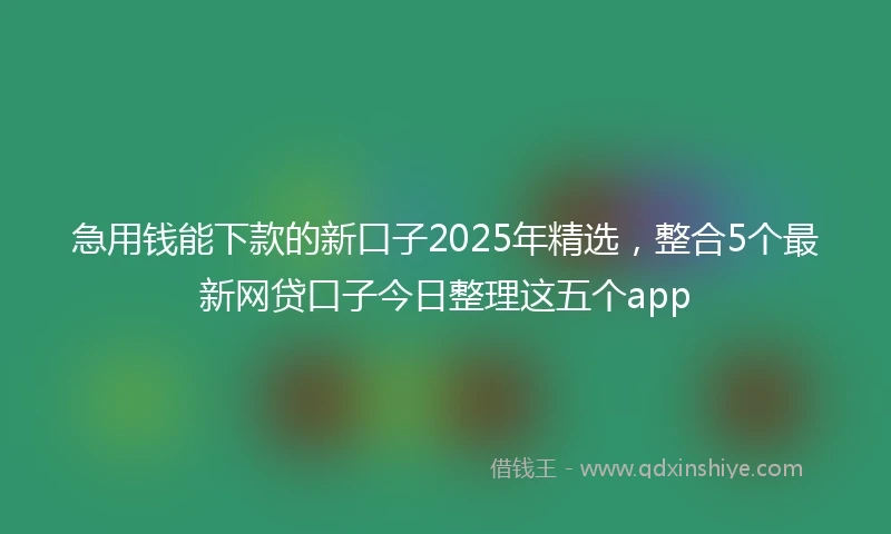 急用钱能下款的新口子2025年精选，整合5个最新网贷口子今日整理这五个app