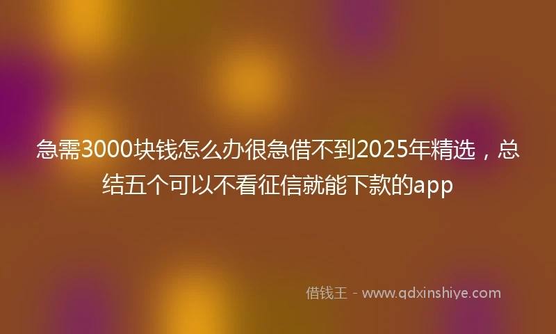 急需3000块钱怎么办很急借不到2025年精选，总结五个可以不看征信就能下款的app