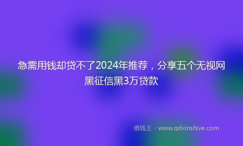急需用钱却贷不了2024年推荐，分享五个无视网黑征信黑3万贷款