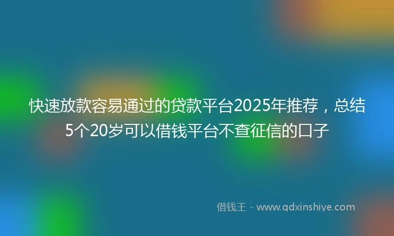 快速放款容易通过的贷款平台2025年推荐，总结5个20岁可以借钱平台不查征信的口子