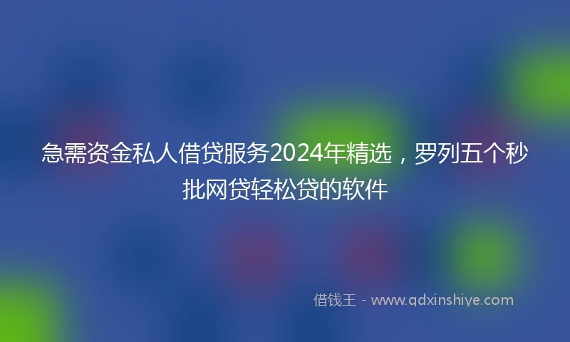 急需资金私人借贷服务2024年精选，罗列五个秒批网贷轻松贷的软件