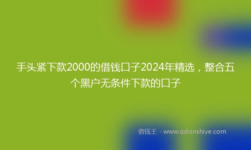 手头紧下款2000的借钱口子2024年精选，整合五个黑户无条件下款的口子