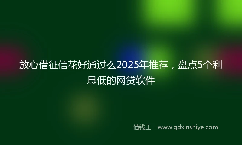放心借征信花好通过么2025年推荐，盘点5个利息低的网贷软件