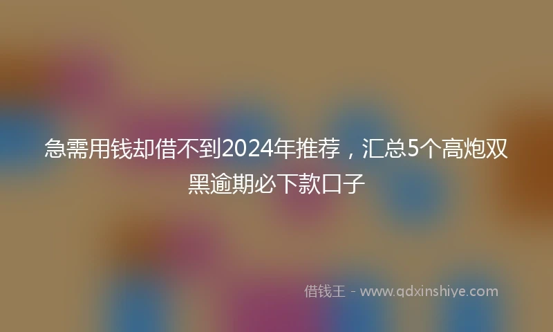 急需用钱却借不到2024年推荐，汇总5个高炮双黑逾期必下款口子