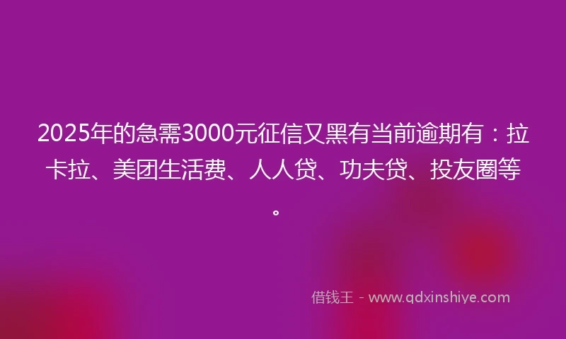 2025年的急需3000元征信又黑有当前逾期有：拉卡拉、美团生活费、人人贷、功夫贷、投友圈等。