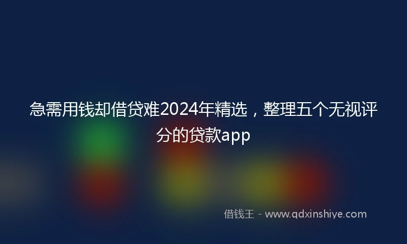 急需用钱却借贷难2024年精选，整理五个无视评分的贷款app
