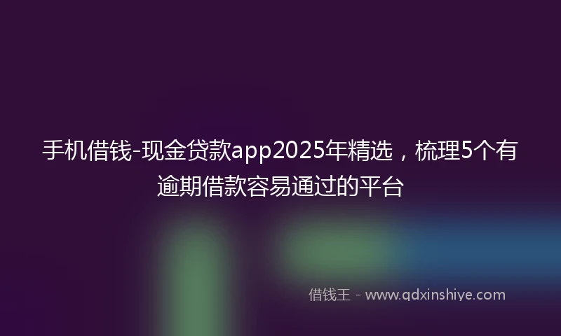 手机借钱-现金贷款app2025年精选，梳理5个有逾期借款容易通过的平台