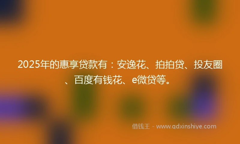 2025年的惠享贷款有：安逸花、拍拍贷、投友圈、百度有钱花、e微贷等。