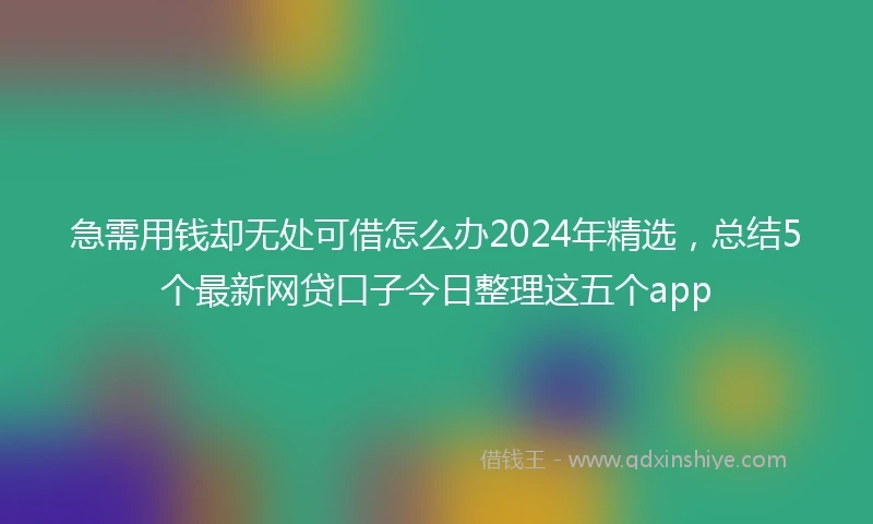 急需用钱却无处可借怎么办2024年精选，总结5个最新网贷口子今日整理这五个app