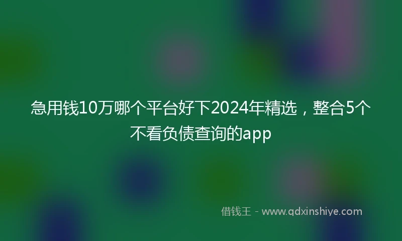 急用钱10万哪个平台好下2024年精选，整合5个不看负债查询的app