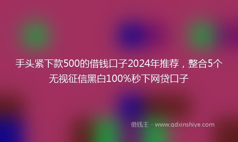 手头紧下款500的借钱口子2024年推荐，整合5个无视征信黑白100%秒下网贷口子