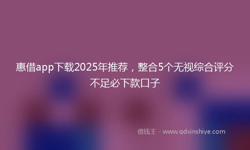 惠借app下载2025年推荐，整合5个无视综合评分不足必下款口子