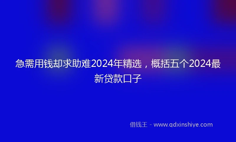 急需用钱却求助难2024年精选，概括五个2024最新贷款口子