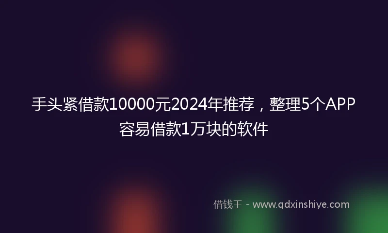 手头紧借款10000元2024年推荐，整理5个APP容易借款1万块的软件