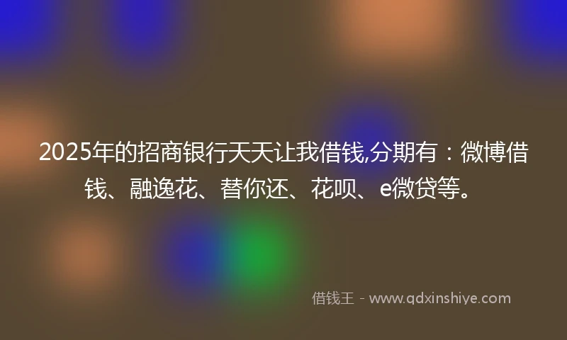 2025年的招商银行天天让我借钱,分期有：微博借钱、融逸花、替你还、花呗、e微贷等。