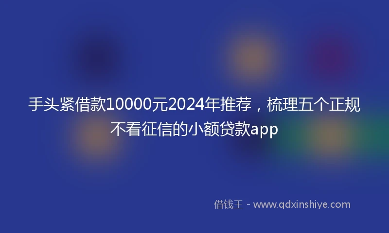 手头紧借款10000元2024年推荐，梳理五个正规不看征信的小额贷款app