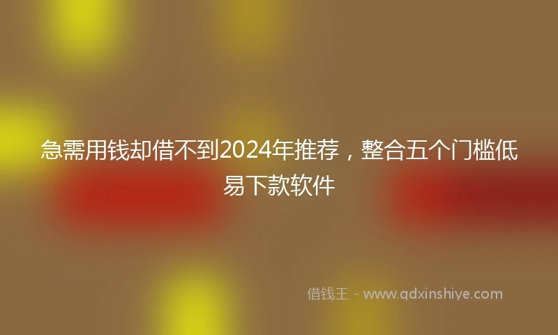 急需用钱却借不到2024年推荐，整合五个门槛低易下款软件